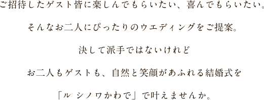 ご招待したゲスト皆に楽しんでもらいたい、喜んでもらいたい。そんなお二人にぴったりのウエディングをご提案。決して派手ではないけれどお二人もゲストも、自然と笑顔があふれる結婚式をル シノワかわでで叶えませんか。